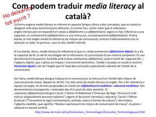 Com m re
            podem traduir media literacy al
    eixa
Ho d crit ?         català?
    es
tot La forma anglesa media literacy es refereix en aquesta llengua alhora a dos conceptes, que en català es
      designen amb dues denominacions diferents. En primer lloc, cal fer notar que el substantiu
      anglès literacy pot correspondre en català a alfabetisme o a alfabetització, segons es faci referència a una
      capacitat, un coneixement (alfabetisme) o a una instrucció, un ensenyament (alfabetització). D’altra
      banda, el mot anglès media fa referència als mitjans de comunicació, entesos tradicionalment com la
      televisió, la ràdio i la premsa i, avui en dia, també Internet.

      D’una banda, doncs, media literacy fa referència al que en català anomenem alfabetisme digital, és a dir,
      la capacitat de fer ús de les tecnologies de la informació i la comunicació d’una manera competent. És una
      denominació transparent, formada amb la base substantiva alfabetisme, amb el sentit de ‘capacitat de’, i
      l’adjectiu digital, que s’aplica als mitjans i instruments electrònics. També s’accepta en català el sinònim
      literacitat digital, calc de l’anglès que té l’aval dels principals especialistes sobretot de l’àmbit de la
      comunicació.

      De l’altra, media literacy designa l’educació en comunicació, la instrucció en l’àmbit dels mitjans de
      comunicació de massa. Aquest és, de fet, l’ús més comú de media literacy en anglès. Per a fer referència a
      aquest concepte, les formes proposades en català són alfabetització mediàtica i educació mediàtica. Són
      denominacions transparents i motivades des d’un punt de vista semàntic. El
      substantiu alfabetització designa l’acció i l’efecte d’alfabetitzar (“Ensenyar de llegir i d’escriure o bé
      instruir (especialment persones adultes)”, segons el diccionari normatiu) i educació, l’acció i l’efecte
      d’educar (“Transmetre (a algú) coneixements, actituds, valors o formes de cultura”). Així mateix,
      l’adjectiu mediàtic, que significa “Relatiu o pertanyent als mitjans de comunicació de massa”, és precís i
      adequat en aquest context.
                        http://www.termcat.cat/ca/Comentaris_Terminologics/Consultes_Terminologiques/156/
 