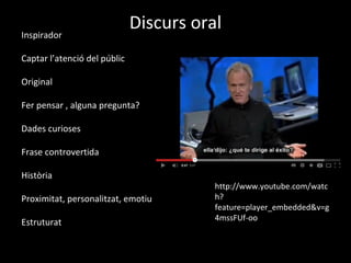Inspirador
                              Discurs oral
Captar l’atenció del públic

Original

Fer pensar , alguna pregunta?

Dades curioses

Frase controvertida

Història
                                         http://www.youtube.com/watc
Proximitat, personalitzat, emotiu        h?
                                         feature=player_embedded&v=g
                                         4mssFUf-oo
Estruturat
 