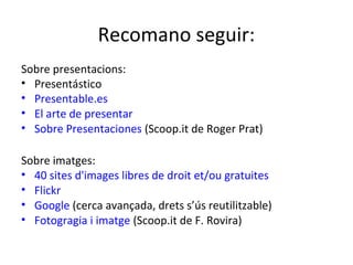 Recomano seguir:
Sobre presentacions:
• Presentástico
• Presentable.es
• El arte de presentar
• Sobre Presentaciones (Scoop.it de Roger Prat)

Sobre imatges:
• 40 sites d'images libres de droit et/ou gratuites
• Flickr
• Google (cerca avançada, drets s’ús reutilitzable)
• Fotogragia i imatge (Scoop.it de F. Rovira)
 