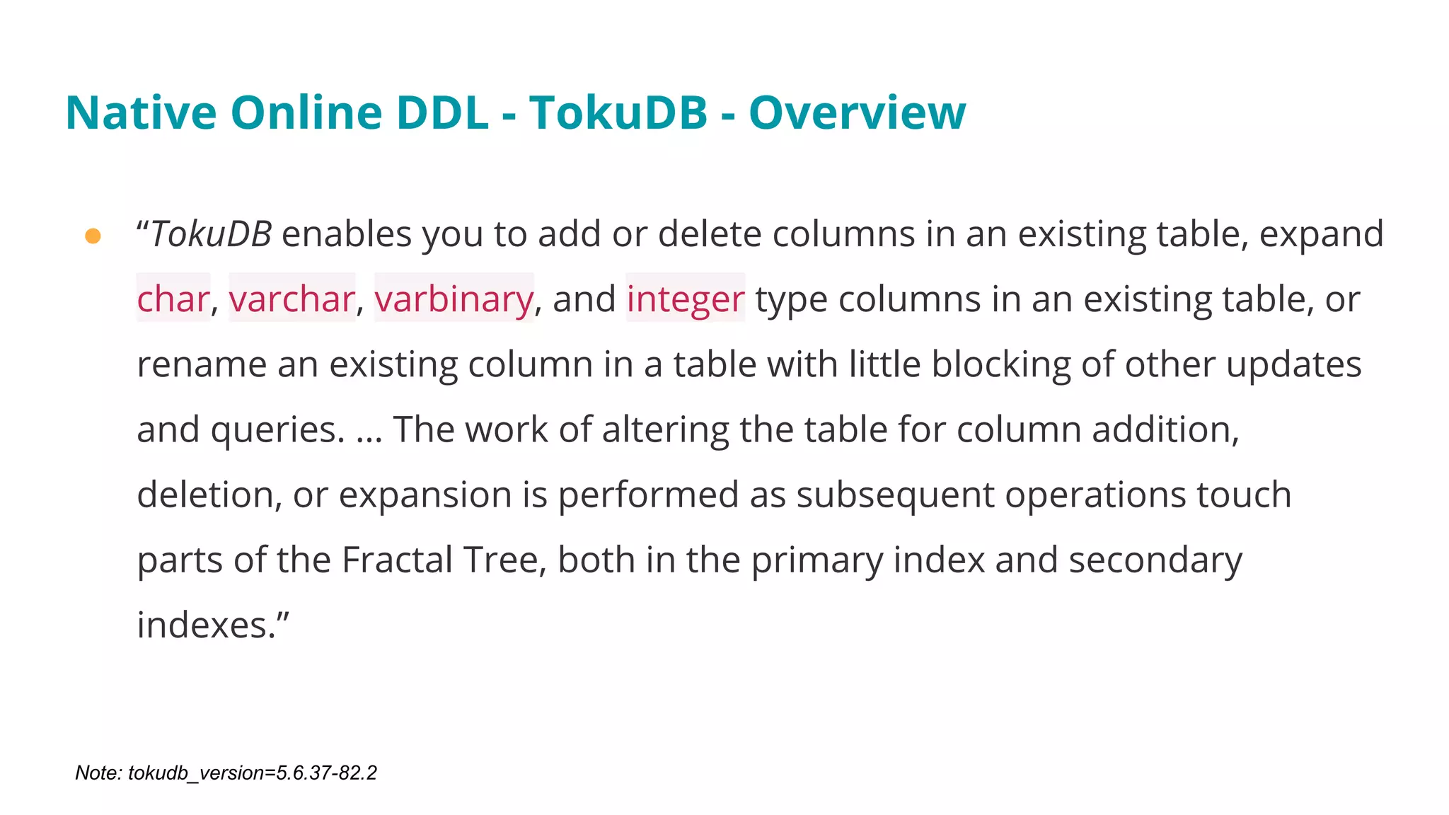 ● “TokuDB enables you to add or delete columns in an existing table, expand
char, varchar, varbinary, and integer type columns in an existing table, or
rename an existing column in a table with little blocking of other updates
and queries. … The work of altering the table for column addition,
deletion, or expansion is performed as subsequent operations touch
parts of the Fractal Tree, both in the primary index and secondary
indexes.”
Native Online DDL - TokuDB - Overview
Note: tokudb_version=5.6.37-82.2
 