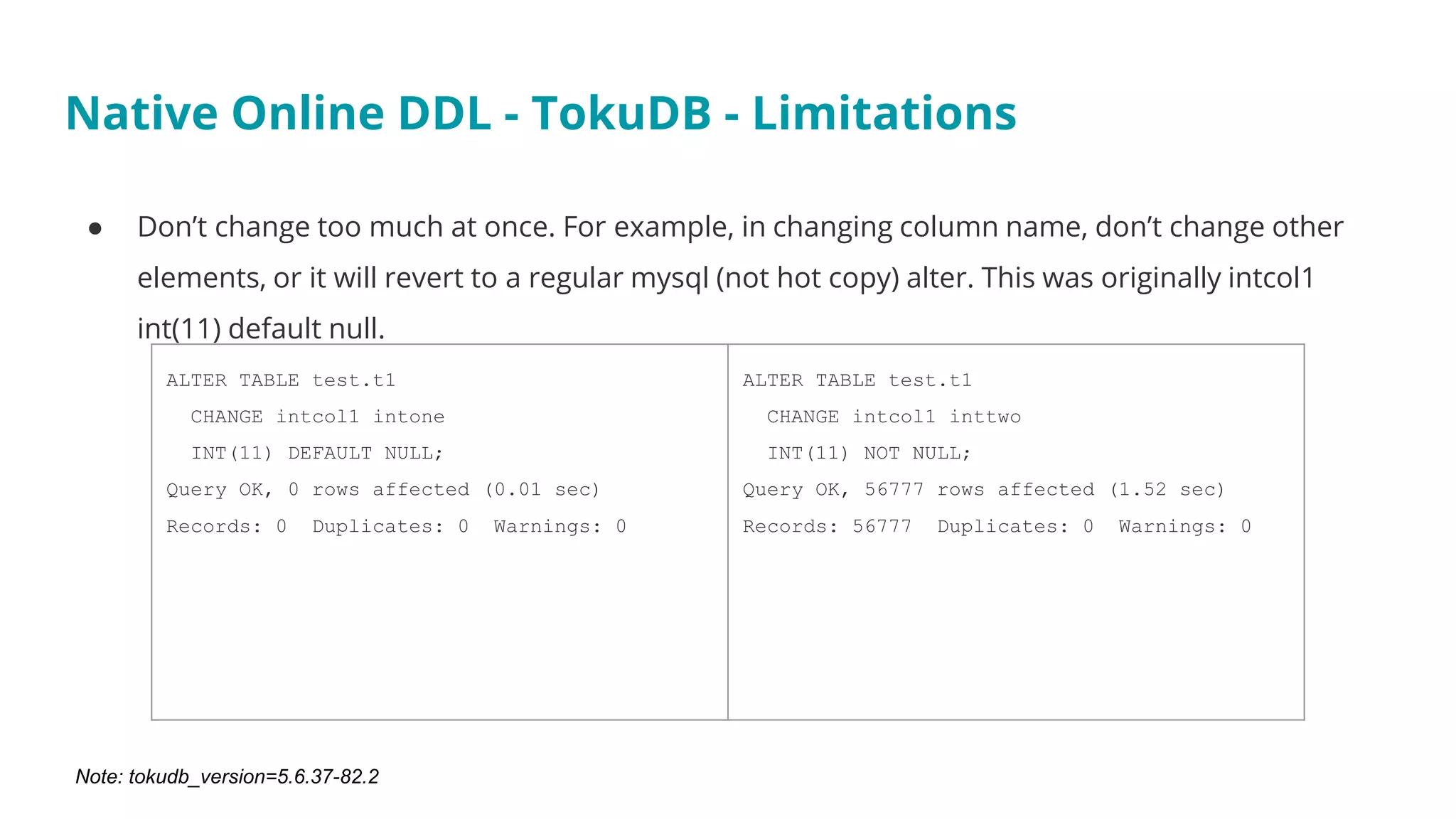 ● Don’t change too much at once. For example, in changing column name, don’t change other
elements, or it will revert to a regular mysql (not hot copy) alter. This was originally intcol1
int(11) default null.
Native Online DDL - TokuDB - Limitations
ALTER TABLE test.t1
CHANGE intcol1 intone
INT(11) DEFAULT NULL;
Query OK, 0 rows affected (0.01 sec)
Records: 0 Duplicates: 0 Warnings: 0
ALTER TABLE test.t1
CHANGE intcol1 inttwo
INT(11) NOT NULL;
Query OK, 56777 rows affected (1.52 sec)
Records: 56777 Duplicates: 0 Warnings: 0
Note: tokudb_version=5.6.37-82.2
 