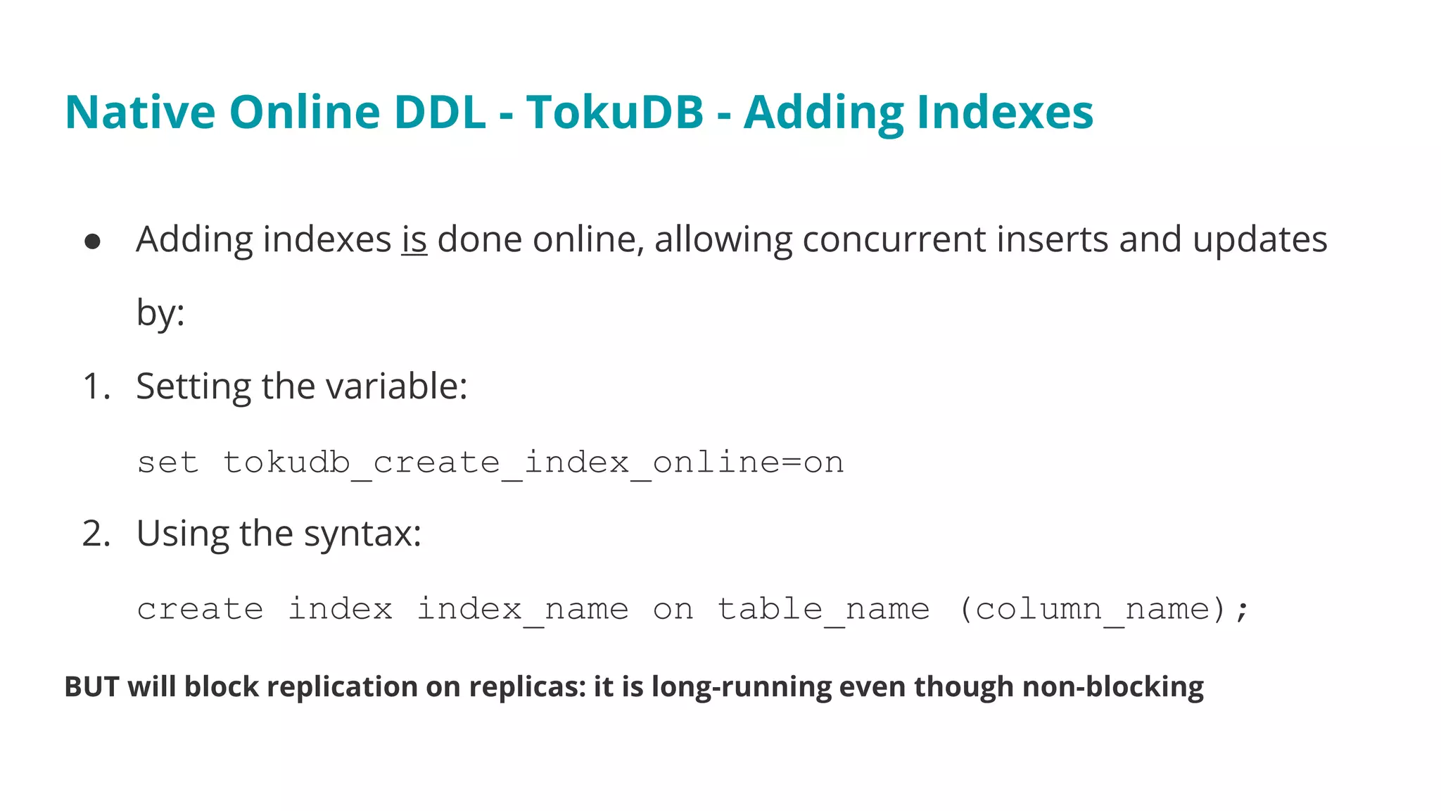 ● Adding indexes is done online, allowing concurrent inserts and updates
by:
1. Setting the variable:
set tokudb_create_index_online=on
2. Using the syntax:
create index index_name on table_name (column_name);
BUT will block replication on replicas: it is long-running even though non-blocking
Native Online DDL - TokuDB - Adding Indexes
 
