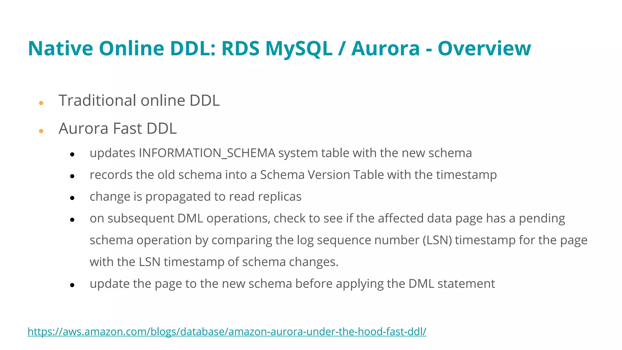 ● Traditional online DDL
● Aurora Fast DDL
● updates INFORMATION_SCHEMA system table with the new schema
● records the old schema into a Schema Version Table with the timestamp
● change is propagated to read replicas
● on subsequent DML operations, check to see if the affected data page has a pending
schema operation by comparing the log sequence number (LSN) timestamp for the page
with the LSN timestamp of schema changes.
● update the page to the new schema before applying the DML statement
https://aws.amazon.com/blogs/database/amazon-aurora-under-the-hood-fast-ddl/
Native Online DDL: RDS MySQL / Aurora - Overview
 