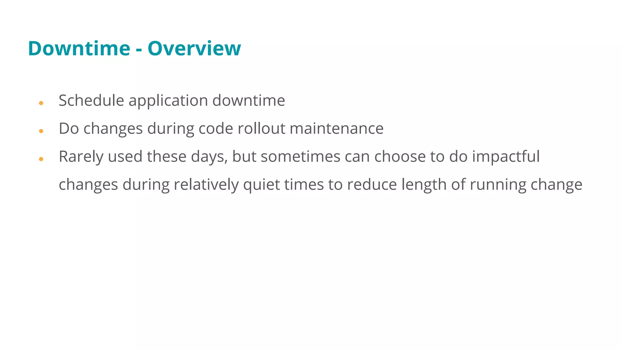 ● Schedule application downtime
● Do changes during code rollout maintenance
● Rarely used these days, but sometimes can choose to do impactful
changes during relatively quiet times to reduce length of running change
Downtime - Overview
 