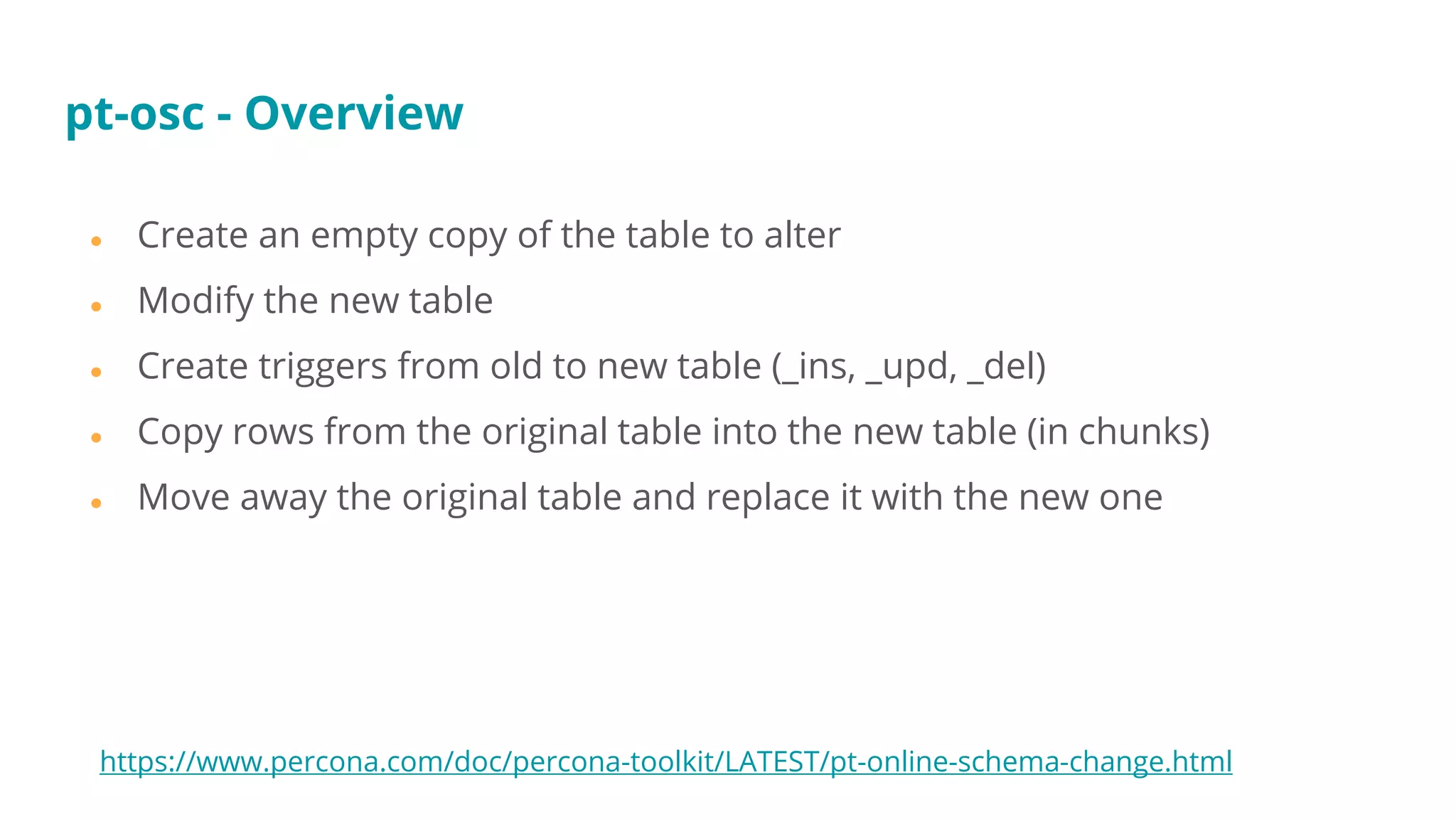● Create an empty copy of the table to alter
● Modify the new table
● Create triggers from old to new table (_ins, _upd, _del)
● Copy rows from the original table into the new table (in chunks)
● Move away the original table and replace it with the new one
pt-osc - Overview
https://www.percona.com/doc/percona-toolkit/LATEST/pt-online-schema-change.html
 
