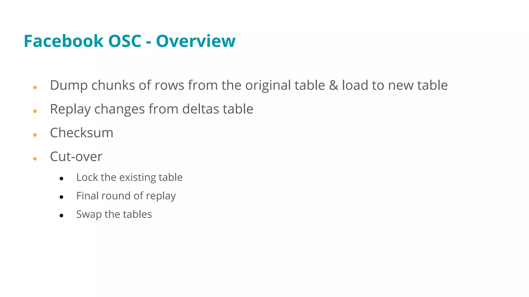 ● Dump chunks of rows from the original table & load to new table
● Replay changes from deltas table
● Checksum
● Cut-over
● Lock the existing table
● Final round of replay
● Swap the tables
Facebook OSC - Overview
 