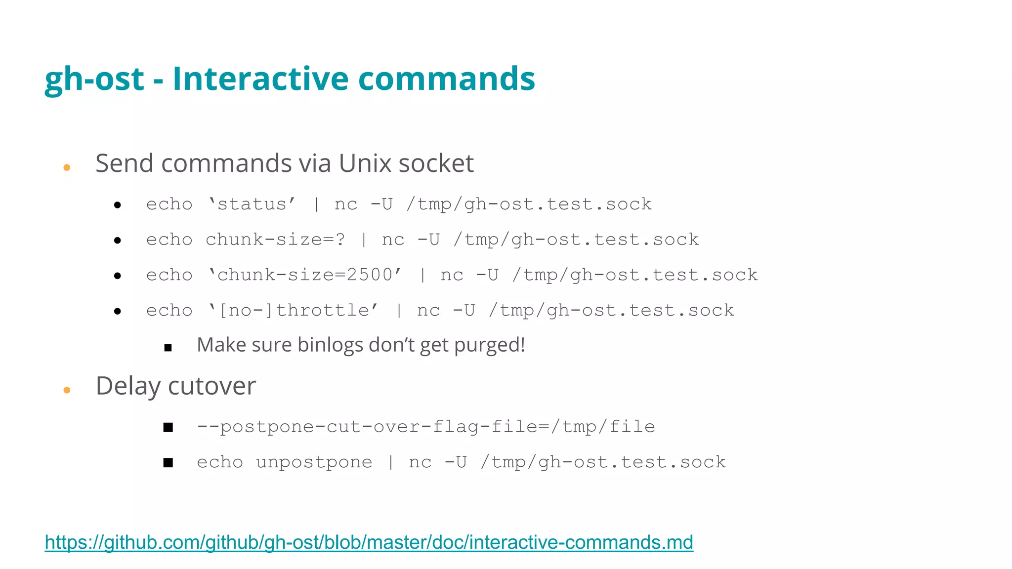 ● Send commands via Unix socket
● echo ‘status’ | nc -U /tmp/gh-ost.test.sock
● echo chunk-size=? | nc -U /tmp/gh-ost.test.sock
● echo ‘chunk-size=2500’ | nc -U /tmp/gh-ost.test.sock
● echo ‘[no-]throttle’ | nc -U /tmp/gh-ost.test.sock
■ Make sure binlogs don’t get purged!
● Delay cutover
■ --postpone-cut-over-flag-file=/tmp/file
■ echo unpostpone | nc -U /tmp/gh-ost.test.sock
https://github.com/github/gh-ost/blob/master/doc/interactive-commands.md
gh-ost - Interactive commands
 