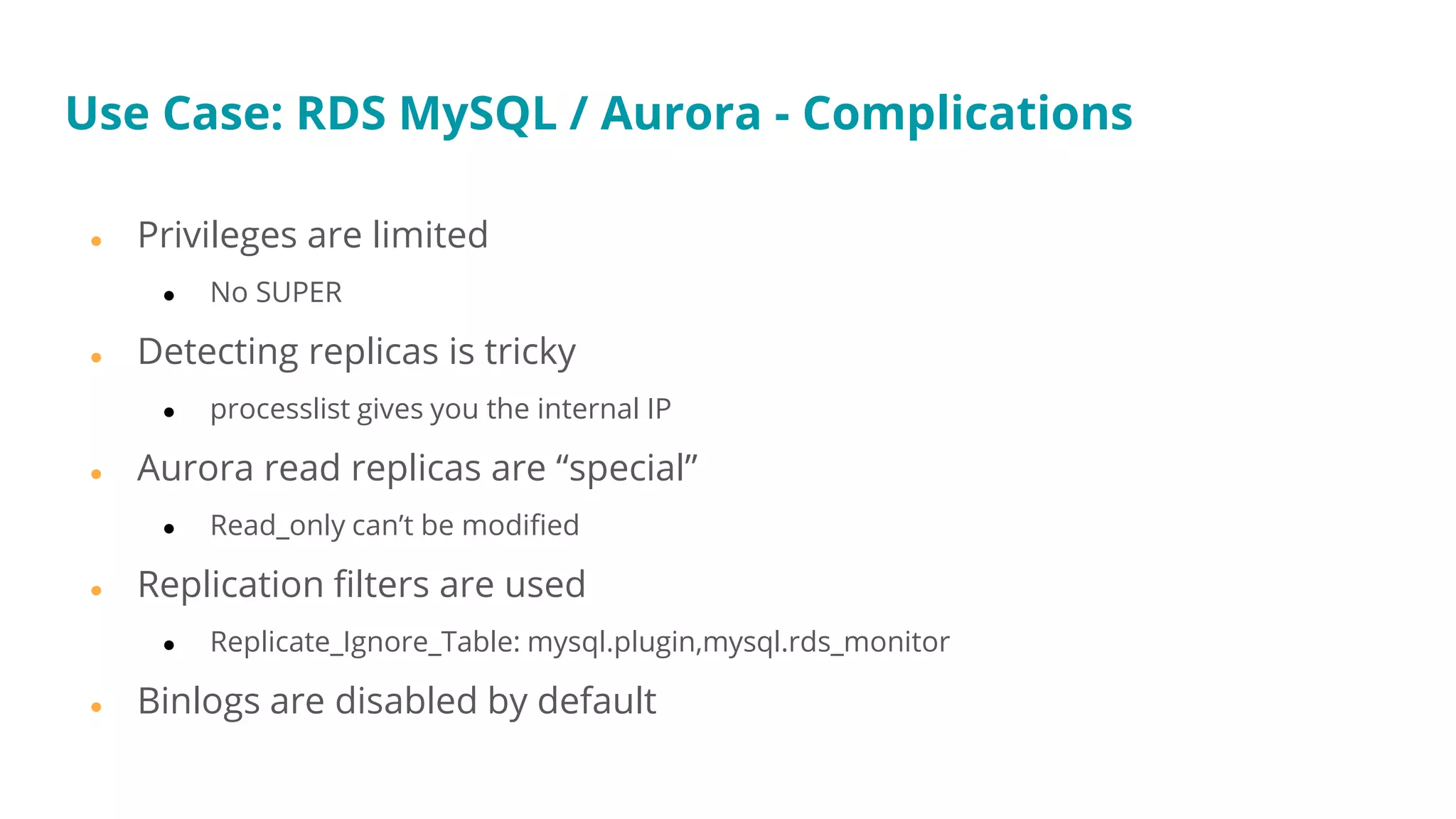 Use Case: RDS MySQL / Aurora - Complications
● Privileges are limited
● No SUPER
● Detecting replicas is tricky
● processlist gives you the internal IP
● Aurora read replicas are “special”
● Read_only can’t be modified
● Replication filters are used
● Replicate_Ignore_Table: mysql.plugin,mysql.rds_monitor
● Binlogs are disabled by default
 