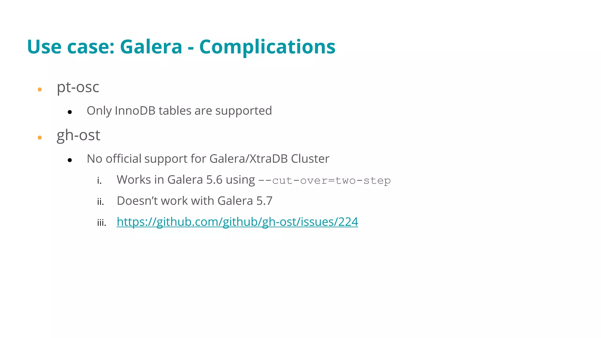 ● pt-osc
● Only InnoDB tables are supported
● gh-ost
● No official support for Galera/XtraDB Cluster
i. Works in Galera 5.6 using --cut-over=two-step
ii. Doesn’t work with Galera 5.7
iii. https://github.com/github/gh-ost/issues/224
Use case: Galera - Complications
 