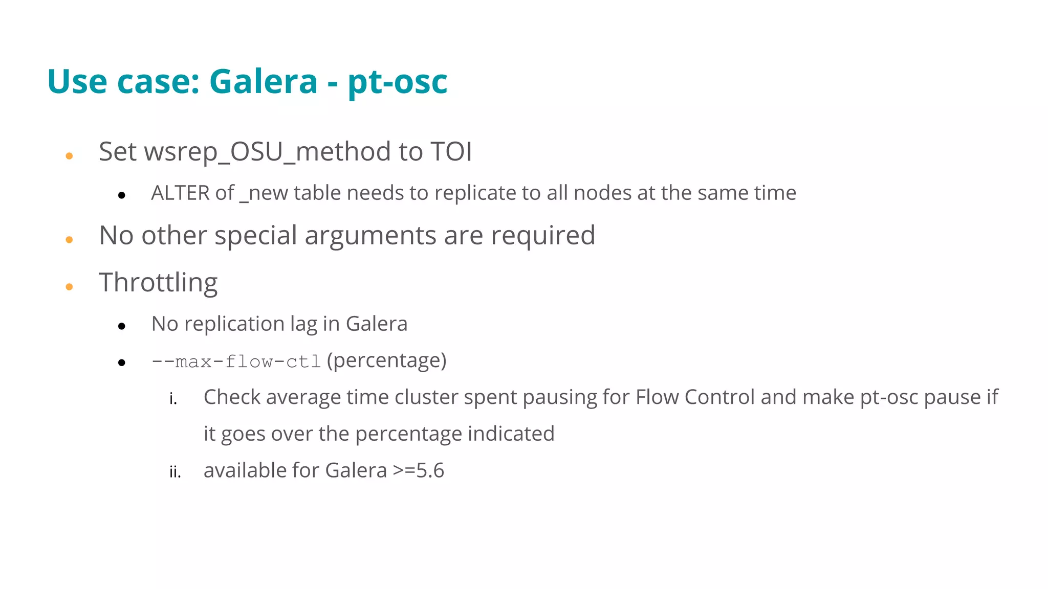 ● Set wsrep_OSU_method to TOI
● ALTER of _new table needs to replicate to all nodes at the same time
● No other special arguments are required
● Throttling
● No replication lag in Galera
● --max-flow-ctl (percentage)
i. Check average time cluster spent pausing for Flow Control and make pt-osc pause if
it goes over the percentage indicated
ii. available for Galera >=5.6
Use case: Galera - pt-osc
 