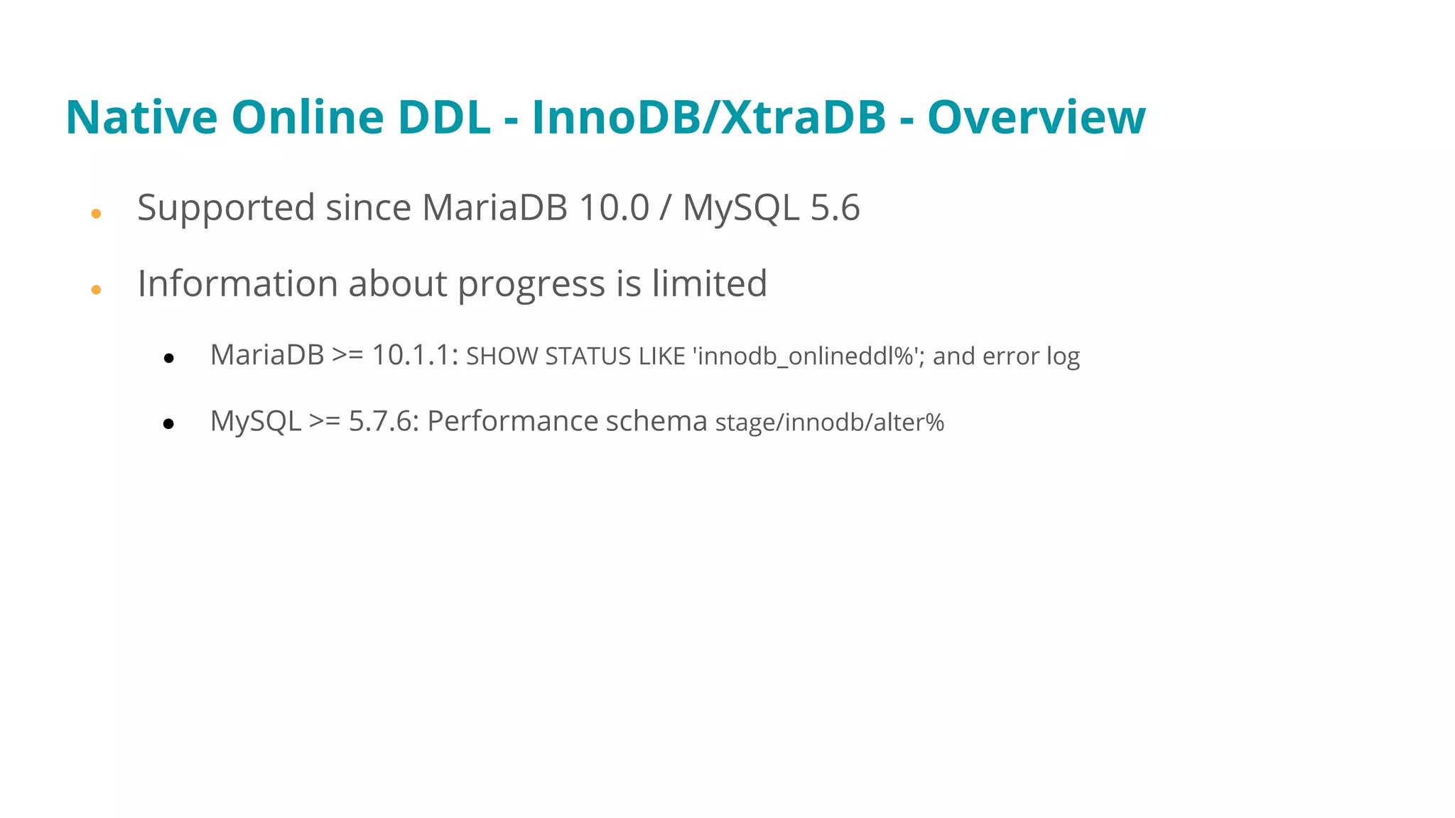 Native Online DDL - InnoDB/XtraDB - Overview
● Supported since MariaDB 10.0 / MySQL 5.6
● Information about progress is limited
● MariaDB >= 10.1.1: SHOW STATUS LIKE 'innodb_onlineddl%'; and error log
● MySQL >= 5.7.6: Performance schema stage/innodb/alter%
 