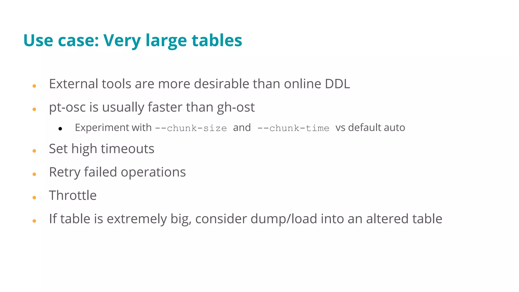 Use case: Very large tables
● External tools are more desirable than online DDL
● pt-osc is usually faster than gh-ost
● Experiment with --chunk-size and --chunk-time vs default auto
● Set high timeouts
● Retry failed operations
● Throttle
● If table is extremely big, consider dump/load into an altered table
 