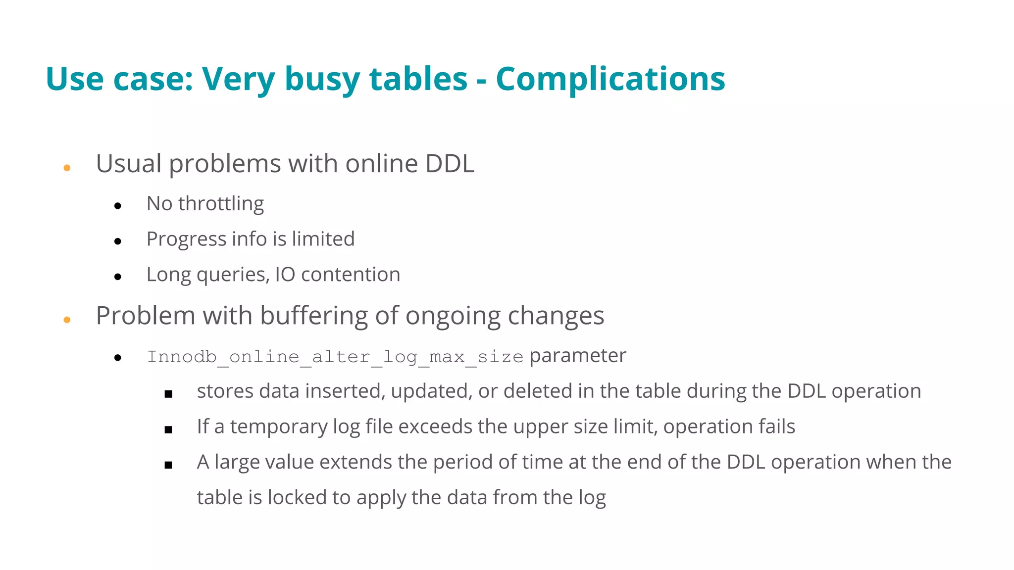 Use case: Very busy tables - Complications
● Usual problems with online DDL
● No throttling
● Progress info is limited
● Long queries, IO contention
● Problem with buffering of ongoing changes
● Innodb_online_alter_log_max_size parameter
■ stores data inserted, updated, or deleted in the table during the DDL operation
■ If a temporary log file exceeds the upper size limit, operation fails
■ A large value extends the period of time at the end of the DDL operation when the
table is locked to apply the data from the log
 
