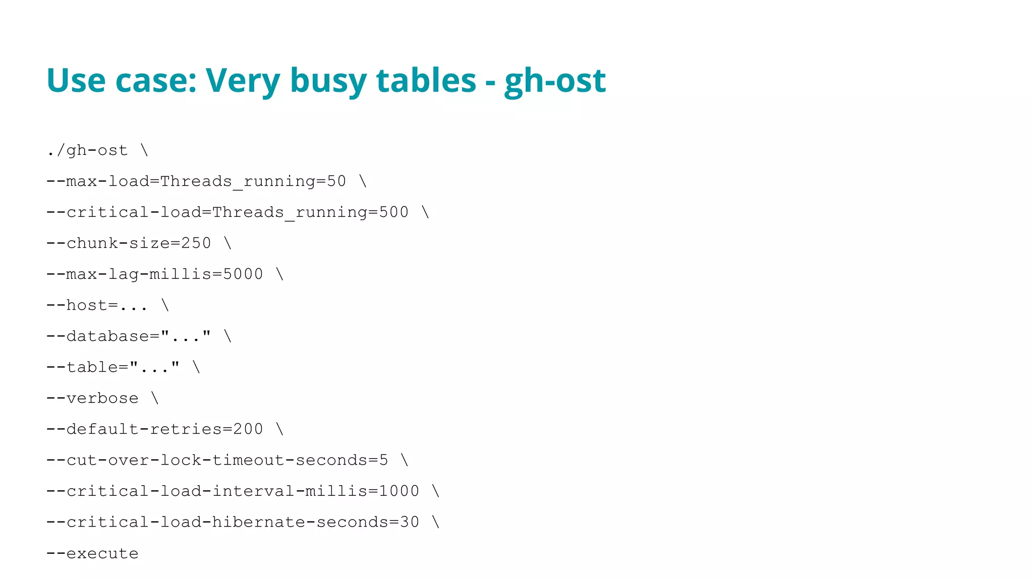 Use case: Very busy tables - gh-ost
./gh-ost 
--max-load=Threads_running=50 
--critical-load=Threads_running=500 
--chunk-size=250 
--max-lag-millis=5000 
--host=... 
--database="..." 
--table="..." 
--verbose 
--default-retries=200 
--cut-over-lock-timeout-seconds=5 
--critical-load-interval-millis=1000 
--critical-load-hibernate-seconds=30 
--execute
 