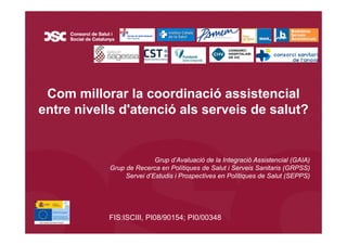 º
Com millorar la coordinació assistencial
entre nivells d'atenció als serveis de salut?
Grup d’Avaluació de la Integració Assistencial (GAIA)
Grup de Recerca en Polítiques de Salut i Serveis Sanitaris (GRPSS)
Servei d’Estudis i Prospectives en Polítiques de Salut (SEPPS)
FIS:ISCIII, PI08/90154; PI0/00348
 