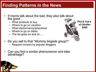 Finding Patterns in the News If moms talk about the bad, they also talk about the good… What products to buy Where to go on vacation What doctor/nanny/preschool Where to go on dates The list goes on and on…. Do you sell to that “Mommy brigade group?” Request reviews by popular bloggers Can you find a similar phenomenon and take advantage? Phil & Ted’s  e3 Stroller $469 