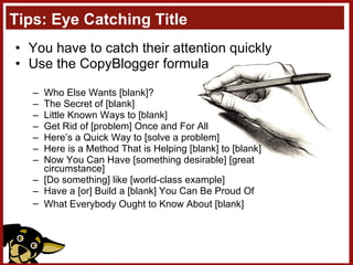 Tips: Eye Catching Title You have to catch their attention quickly Use the CopyBlogger formula Who Else Wants [blank]?  The Secret of [blank]  Little Known Ways to [blank]  Get Rid of [problem] Once and For All  Here’s a Quick Way to [solve a problem]  Here is a Method That is Helping [blank] to [blank]  Now You Can Have [something desirable] [great circumstance]  [Do something] like [world-class example]  Have a [or] Build a [blank] You Can Be Proud Of  What Everybody Ought to Know About [blank]   