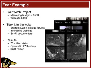 Fear Example Blair Witch Project Marketing budget < $50K Web site $15K Took it to the web: Started buzz in college forums Interactive web site Sci-Fi documentary Results: 75 million visits Opened in 27 theatres $284 million 