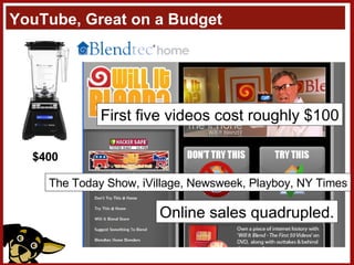 YouTube, Great on a Budget “ Tom [Dickson] likes to run non-standard things through our blenders in the demo room to test out their strength. One day I wandered in to the demo room and saw sawdust on the floor. Tom was testing out the blenders again, this time it was a 2 x 2 jammed into the blender to see if he could destroy the blender or the 2 x 2. “ -George Write, Marketing Director First five videos cost roughly $100 The Today Show, iVillage, Newsweek, Playboy, NY Times Online sales quadrupled. $400 