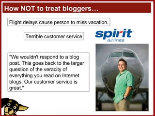 How NOT to treat bloggers… Flight delays cause person to miss vacation. Terrible customer service “ Please respond, Pasquale, but we owe him nothing as far as I'm concerned. Let him tell the world how bad we are. He's never flown us before anyway and will be back when we save him a penny. “ "We wouldn't respond to a blog post. This goes back to the larger question of the veracity of everything you read on Internet blogs. Our customer service is great."  