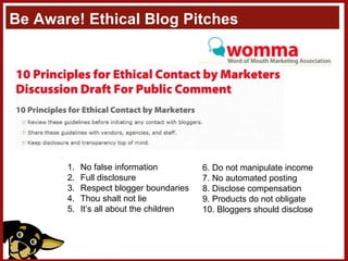 Be Aware! Ethical Blog Pitches No false information Full disclosure Respect blogger boundaries Thou shalt not lie It’s all about the children 6. Do not manipulate income 7. No automated posting 8. Disclose compensation 9. Products do not obligate 10. Bloggers should disclose 