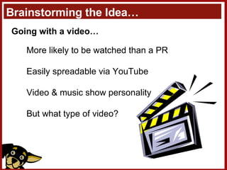 Brainstorming the Idea… Going with a video… More likely to be watched than a PR Easily spreadable via YouTube Video & music show personality But what type of video? 