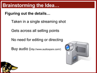 Brainstorming the Idea… Figuring out the details… Taken in a single streaming shot Gets across all selling points No need for editing or directing Buy audio ( http://www.audiosparx.com/) 