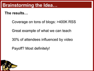 Brainstorming the Idea… The results… Coverage on tons of blogs: >400K RSS Great example of what we can teach 30% of attendees influenced by video Payoff? Most definitely! 