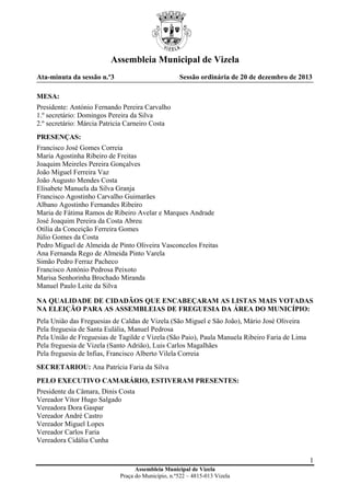 Assembleia Municipal de Vizela
Ata-minuta da sessão n.º3

Sessão ordinária de 20 de dezembro de 2013

MESA:
Presidente: António Fernando Pereira Carvalho
1.º secretário: Domingos Pereira da Silva
2.º secretário: Márcia Patricia Carneiro Costa
PRESENÇAS:
Francisco José Gomes Correia
Maria Agostinha Ribeiro de Freitas
Joaquim Meireles Pereira Gonçalves
João Miguel Ferreira Vaz
João Augusto Mendes Costa
Elisabete Manuela da Silva Granja
Francisco Agostinho Carvalho Guimarães
Albano Agostinho Fernandes Ribeiro
Maria de Fátima Ramos de Ribeiro Avelar e Marques Andrade
José Joaquim Pereira da Costa Abreu
Otília da Conceição Ferreira Gomes
Júlio Gomes da Costa
Pedro Miguel de Almeida de Pinto Oliveira Vasconcelos Freitas
Ana Fernanda Rego de Almeida Pinto Varela
Simão Pedro Ferraz Pacheco
Francisco António Pedrosa Peixoto
Marisa Senhorinha Brochado Miranda
Manuel Paulo Leite da Silva
NA QUALIDADE DE CIDADÃOS QUE ENCABEÇARAM AS LISTAS MAIS VOTADAS
NA ELEIÇÃO PARA AS ASSEMBLEIAS DE FREGUESIA DA ÁREA DO MUNICÍPIO:
Pela União das Freguesias de Caldas de Vizela (São Miguel e São João), Mário José Oliveira
Pela freguesia de Santa Eulália, Manuel Pedrosa
Pela União de Freguesias de Tagilde e Vizela (São Paio), Paula Manuela Ribeiro Faria de Lima
Pela freguesia de Vizela (Santo Adrião), Luis Carlos Magalhães
Pela freguesia de Infias, Francisco Alberto Vilela Correia
SECRETARIOU: Ana Patrícia Faria da Silva
PELO EXECUTIVO CAMARÁRIO, ESTIVERAM PRESENTES:
Presidente da Câmara, Dinis Costa
Vereador Vítor Hugo Salgado
Vereadora Dora Gaspar
Vereador André Castro
Vereador Miguel Lopes
Vereador Carlos Faria
Vereadora Cidália Cunha
1
Assembleia Municipal de Vizela
Praça do Município, n.º522 – 4815-013 Vizela

 