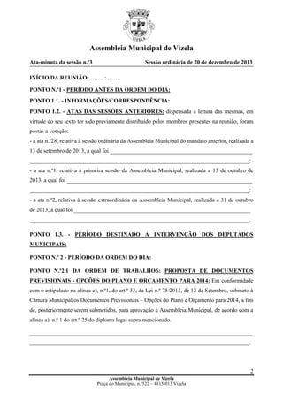 Assembleia Municipal de Vizela
Ata-minuta da sessão n.º3

Sessão ordinária de 20 de dezembro de 2013

INÍCIO DA REUNIÃO: ……. : …….
PONTO N.º1 - PERÍODO ANTES DA ORDEM DO DIA:
PONTO 1.1. - INFORMAÇÕES/CORRESPONDÊNCIA:
PONTO 1.2. - ATAS DAS SESSÕES ANTERIORES: dispensada a leitura das mesmas, em
virtude do seu texto ter sido previamente distribuído pelos membros presentes na reunião, foram
postas a votação:
- a ata n.º28, relativa à sessão ordinária da Assembleia Municipal do mandato anterior, realizada a
13 de setembro de 2013, a qual foi __________________________________________________
_____________________________________________________________________________;
- a ata n.º1, relativa à primeira sessão da Assembleia Municipal, realizada a 13 de outubro de
2013, a qual foi _________________________________________________________________
_____________________________________________________________________________;
- a ata n.º2, relativa à sessão extraordinária da Assembleia Municipal, realizada a 31 de outubro
de 2013, a qual foi ______________________________________________________________
_____________________________________________________________________________.
PONTO 1.3. - PERÍODO DESTINADO A INTERVENÇÃO DOS DEPUTADOS
MUNICIPAIS:
PONTO N.º 2 - PERÍODO DA ORDEM DO DIA:
PONTO N.º2.1 DA ORDEM DE TRABALHOS: PROPOSTA DE DOCUMENTOS
PREVISIONAIS - OPÇÕES DO PLANO E ORÇAMENTO PARA 2014: Em conformidade
com o estipulado na alínea c), n.º1, do art.º 33, da Lei n.º 75/2013, de 12 de Setembro, submeto à
Câmara Municipal os Documentos Previsionais – Opções do Plano e Orçamento para 2014, a fim
de, posteriormente serem submetidos, para aprovação à Assembleia Municipal, de acordo com a
alínea a), n.º 1 do art.º 25 do diploma legal supra mencionado.
______________________________________________________________________________
_____________________________________________________________________________.

2
Assembleia Municipal de Vizela
Praça do Município, n.º522 – 4815-013 Vizela

 