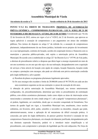 Assembleia Municipal de Vizela
Ata-minuta da sessão n.º3

Sessão ordinária de 20 de dezembro de 2013

PONTO N.º2.2 DA ORDEM DE TRABALHOS: PROPOSTA DE AUTORIZAÇÃO
PRÉVIA GENÉRICA - COMPROMISSOS PLURIANUAIS - LEI N.º 8/2012, DE 21 DE
FEVEREIRO, E DECRETO-LEI N.º 127/2012, DE 21 DE JUNHO: Considerando que: No dia
22 de fevereiro de 2012, entrou em vigor a Lei n.º 8/2012, de 21 de fevereiro, que aprovou as
regras aplicáveis à assunção de compromissos e aos pagamentos em atraso das entidades
públicas; Nos termos do disposto no artigo 6.º da referida lei, a assunção de compromissos
plurianuais, independentemente da sua forma jurídica, incluindo novos projetos de investimento
ou a sua reprogramação, contratos de locação, acordos de cooperação técnica e financeira com os
municípios e parcerias público-privadas, está sujeita a autorização prévia da Assembleia
Municipal; De acordo com o estabelecido no artigo 22.º do Decreto-Lei n.º 197/99, de 8 de junho,
a abertura de procedimento relativo a despesas que dêem lugar a encargo orçamental em mais de
um ano económico ou em ano que não seja o da sua realização, designadamente com a aquisição
de serviços e bens através de locação com opção de compra, locação financeira, locação-venda
ou compra a prestações com encargos, não pode ser efetivada sem prévia autorização conferida
pelo órgão deliberativo, salvo quando:
a) Resultem de planos ou programas plurianuais legalmente aprovados;
b) Os seus encargos não excedam o limite de 20.000,00 contos (€ 99.759,58) em cada um dos
anos económicos seguintes ao da sua contração e o prazo de execução de três anos.
A obtenção de prévia autorização da Assembleia Municipal, nos termos anteriormente
configurados, irá, procedimentalmente, determinar que todos os procedimentos de contratação
pública, com efeitos económicos plurianuais, tendo como objeto as áreas de intervenção acima
mencionadas e constantes do retro citado artigo 6.º, sob a epígrafe “compromissos plurianuais”,
só podem, legalmente, ser concluídos, desde que se encontre conquistado tal formalismo; Nos
termos do quadro legal em vigor, a Assembleia Municipal tem, anualmente, cinco sessões
ordinárias, em fevereiro, abril, junho, setembro e novembro ou dezembro, situação que pode,
administrativamente, tornar a aplicação de tal mecanismo de difícil execução prática; A
concessão, por parte do órgão deliberativo, de parecer genérico favorável à assunção de tais
compromissos financeiros plurianuais, em situação devidamente justificada, designadamente pela
sua diminuta expressão financeira, poderá vir a introduzir maior simplificação a tal
procedimento, sem comprometer o princípio da legalidade que lhe está subjacente; Por força do
3
Assembleia Municipal de Vizela
Praça do Município, n.º522 – 4815-013 Vizela

 