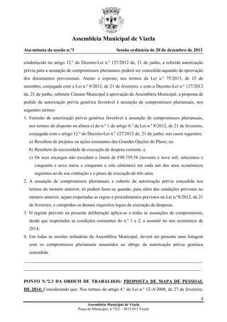 Assembleia Municipal de Vizela
Ata-minuta da sessão n.º3

Sessão ordinária de 20 de dezembro de 2013

estabelecido no artigo 12.º do Decreto-Lei n.º 127/2012 de, 21 de junho, a referida autorização
prévia para a assunção de compromissos plurianuais poderá ser concedida aquando da aprovação
dos documentos previsionais. Atento o exposto, nos termos da Lei n.º 75/2013, de 12 de
setembro, conjugada com a Lei n.º 8/2012, de 21 de fevereiro, e com o Decreto-Lei n.º 127/2012
de, 21 de junho, submete Câmara Municipal à aprovação da Assembleia Municipal, a proposta de
pedido de autorização prévia genérica favorável à assunção de compromissos plurianuais, nos
seguintes termos:
1. Emissão de autorização prévia genérica favorável à assunção de compromissos plurianuais,
nos termos do disposto na alínea c) do n.º 1 do artigo 6.º da Lei n.º 8/2012, de 21 de fevereiro,
conjugada com o artigo 12.º do Decreto-Lei n.º 127/2012 de, 21 de junho, nos casos seguintes:
a) Resultem de projetos ou ações constantes das Grandes Opções do Plano; ou
b) Resultem da necessidade de execução de despesa corrente; e
c) Os seus encargos não excedam o limite de €99.759,58 (noventa e nove mil, setecentos e
cinquenta e nove euros e cinquenta e oito cêntimos) em cada um dos anos económicos
seguintes ao da sua contração e o prazo de execução de três anos.
2. A assunção de compromissos plurianuais a coberto da autorização prévia concedida nos
termos do número anterior, só poderá fazer-se quando, para além das condições previstas no
número anterior, sejam respeitadas as regras e procedimentos previstos na Lei n.º8/2012, de 21
de fevereiro, e cumpridos os demais requisitos legais de execução de despesas.
3. O regime previsto na presente deliberação aplica-se a todas as assunções de compromissos,
desde que respeitadas as condições constantes do n.º 1 e 2, a assumir no ano económico de
2014;
4. Em todas as sessões ordinárias da Assembleia Municipal, deverá ser presente uma listagem
com os compromissos plurianuais assumidos ao abrigo da autorização prévia genérica
concedida.
______________________________________________________________________________
_____________________________________________________________________________.
PONTO N.º2.3 DA ORDEM DE TRABALHOS: PROPOSTA DE MAPA DE PESSOAL
DE 2014: Considerando que: Nos termos do artigo 4.º da Lei n.º 12-A/2008, de 27 de fevereiro,
4
Assembleia Municipal de Vizela
Praça do Município, n.º522 – 4815-013 Vizela

 