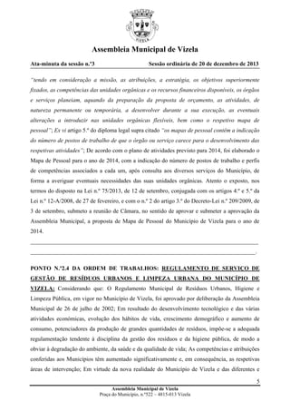 Assembleia Municipal de Vizela
Ata-minuta da sessão n.º3

Sessão ordinária de 20 de dezembro de 2013

“tendo em consideração a missão, as atribuições, a estratégia, os objetivos superiormente
fixados, as competências das unidades orgânicas e os recursos financeiros disponíveis, os órgãos
e serviços planeiam, aquando da preparação da proposta de orçamento, as atividades, de
natureza permanente ou temporária, a desenvolver durante a sua execução, as eventuais
alterações a introduzir nas unidades orgânicas flexíveis, bem como o respetivo mapa de
pessoal”; Ex vi artigo 5.º do diploma legal supra citado “os mapas de pessoal contêm a indicação
do número de postos de trabalho de que o órgão ou serviço carece para o desenvolvimento das
respetivas atividades”; De acordo com o plano de atividades previsto para 2014, foi elaborado o
Mapa de Pessoal para o ano de 2014, com a indicação do número de postos de trabalho e perfis
de competências associados a cada um, após consulta aos diversos serviços do Município, de
forma a averiguar eventuais necessidades das suas unidades orgânicas. Atento o exposto, nos
termos do disposto na Lei n.º 75/2013, de 12 de setembro, conjugada com os artigos 4.º e 5.º da
Lei n.º 12-A/2008, de 27 de fevereiro, e com o n.º 2 do artigo 3.º do Decreto-Lei n.º 209/2009, de
3 de setembro, submeto a reunião de Câmara, no sentido de aprovar e submeter a aprovação da
Assembleia Municipal, a proposta de Mapa de Pessoal do Município de Vizela para o ano de
2014.
______________________________________________________________________________
_____________________________________________________________________________.
PONTO N.º2.4 DA ORDEM DE TRABALHOS: REGULAMENTO DE SERVIÇO DE
GESTÃO DE RESÍDUOS URBANOS E LIMPEZA URBANA DO MUNICÍPIO DE
VIZELA: Considerando que: O Regulamento Municipal de Resíduos Urbanos, Higiene e
Limpeza Pública, em vigor no Município de Vizela, foi aprovado por deliberação da Assembleia
Municipal de 26 de julho de 2002; Em resultado do desenvolvimento tecnológico e das várias
atividades económicas, evolução dos hábitos de vida, crescimento demográfico e aumento de
consumo, potenciadores da produção de grandes quantidades de resíduos, impõe-se a adequada
regulamentação tendente à disciplina da gestão dos resíduos e da higiene pública, de modo a
obviar à degradação do ambiente, da saúde e da qualidade de vida; As competências e atribuições
conferidas aos Municípios têm aumentado significativamente e, em consequência, as respetivas
áreas de intervenção; Em virtude da nova realidade do Município de Vizela e das diferentes e
5
Assembleia Municipal de Vizela
Praça do Município, n.º522 – 4815-013 Vizela

 