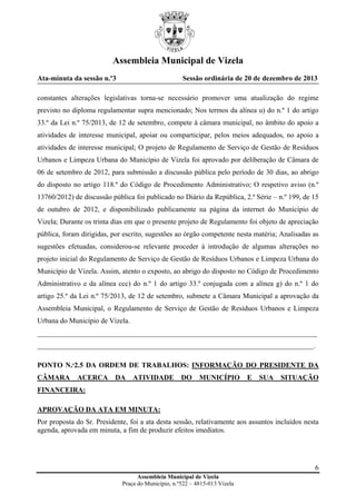 Assembleia Municipal de Vizela
Ata-minuta da sessão n.º3

Sessão ordinária de 20 de dezembro de 2013

constantes alterações legislativas torna-se necessário promover uma atualização do regime
previsto no diploma regulamentar supra mencionado; Nos termos da alínea u) do n.º 1 do artigo
33.º da Lei n.º 75/2013, de 12 de setembro, compete à câmara municipal, no âmbito do apoio a
atividades de interesse municipal, apoiar ou comparticipar, pelos meios adequados, no apoio a
atividades de interesse municipal; O projeto de Regulamento de Serviço de Gestão de Resíduos
Urbanos e Limpeza Urbana do Município de Vizela foi aprovado por deliberação de Câmara de
06 de setembro de 2012, para submissão a discussão pública pelo período de 30 dias, ao abrigo
do disposto no artigo 118.º do Código de Procedimento Administrativo; O respetivo aviso (n.º
13760/2012) de discussão pública foi publicado no Diário da República, 2.ª Série – n.º 199, de 15
de outubro de 2012, e disponibilizado publicamente na página da internet do Município de
Vizela; Durante os trinta dias em que o presente projeto de Regulamento foi objeto de apreciação
pública, foram dirigidas, por escrito, sugestões ao órgão competente nesta matéria; Analisadas as
sugestões efetuadas, considerou-se relevante proceder à introdução de algumas alterações no
projeto inicial do Regulamento de Serviço de Gestão de Resíduos Urbanos e Limpeza Urbana do
Município de Vizela. Assim, atento o exposto, ao abrigo do disposto no Código de Procedimento
Administrativo e da alínea ccc) do n.º 1 do artigo 33.º conjugada com a alínea g) do n.º 1 do
artigo 25.º da Lei n.º 75/2013, de 12 de setembro, submete a Câmara Municipal a aprovação da
Assembleia Municipal, o Regulamento de Serviço de Gestão de Resíduos Urbanos e Limpeza
Urbana do Município de Vizela.
______________________________________________________________________________
_____________________________________________________________________________.
PONTO N.º2.5 DA ORDEM DE TRABALHOS: INFORMAÇÃO DO PRESIDENTE DA
CÂMARA

ACERCA

DA

ATIVIDADE

DO

MUNICÍPIO

E

SUA

SITUAÇÃO

FINANCEIRA:
APROVAÇÃO DA ATA EM MINUTA:
Por proposta do Sr. Presidente, foi a ata desta sessão, relativamente aos assuntos incluídos nesta
agenda, aprovada em minuta, a fim de produzir efeitos imediatos.

6
Assembleia Municipal de Vizela
Praça do Município, n.º522 – 4815-013 Vizela

 