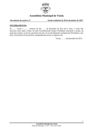 Assembleia Municipal de Vizela
Ata-minuta da sessão n.º3

Sessão ordinária de 20 de dezembro de 2013

ENCERRAMENTO:
Às ........ horas e .......... minutos do dia …... de dezembro de dois mil e treze, e como não
houvesse mais nada a tratar, foi pelo Excelentíssimo Senhor Presidente encerrada a sessão, da
qual para constar, se lavrou a presente ata que vai ser devidamente assinada pelo Presidente e por
mim, Ana Patrícia Faria da Silva, designada para lavrar a respetiva ata.
Vizela, ……. de dezembro de 2013

7
Assembleia Municipal de Vizela
Praça do Município, n.º522 – 4815-013 Vizela

 