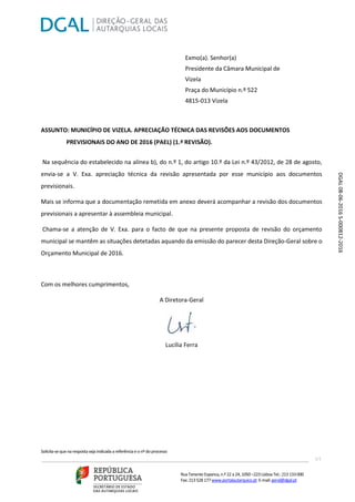 Solicita-sequenarespostaseja indicadaareferênciaeonºdoprocesso
___________________________________________________________________ 1/1
RuaTenenteEspanca, n.º22 a24,1050 –223 LisboaTel.: 213 133000
Fax: 213 528 177www.portalautarquico.pt E-mail:geral@dgal.pt
Exmo(a). Senhor(a)
Presidente da Câmara Municipal de
Vizela
Praça do Município n.º 522
4815-013 Vizela
ASSUNTO: MUNICÍPIO DE VIZELA. APRECIAÇÃO TÉCNICA DAS REVISÕES AOS DOCUMENTOS
PREVISIONAIS DO ANO DE 2016 (PAEL) (1.ª REVISÃO).
Na sequência do estabelecido na alínea b), do n.º 1, do artigo 10.º da Lei n.º 43/2012, de 28 de agosto,
envia-se a V. Exa. apreciação técnica da revisão apresentada por esse município aos documentos
previsionais.
Mais se informa que a documentação remetida em anexo deverá acompanhar a revisão dos documentos
previsionais a apresentar à assembleia municipal.
Chama-se a atenção de V. Exa. para o facto de que na presente proposta de revisão do orçamento
municipal se mantêm as situações detetadas aquando da emissão do parecer desta Direção-Geral sobre o
Orçamento Municipal de 2016.
Com os melhores cumprimentos,
A Diretora-Geral
Lucília Ferra
DGAL08-06-2016S-000812-2016
 