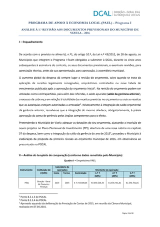 PROGRAMA DE APOIO À ECONOMIA LOCAL (PAEL) - Programa I
ANÁLISE À 1.ª REVISÃO AOS DOCUMENTOS PREVISIONAIS DO MUNICÍPIO DE
VIZELA - 2016
Página 1 de 13
I – Enquadramento
De acordo com o previsto na alínea b), n.º1, do artigo 10.º, da Lei n.º 43/2012, de 28 de agosto, os
Municípios que integrem o Programa I ficam obrigados a submeter à DGAL, durante os cinco anos
subsequentes à assinatura do contrato, os seus documentos previsionais, e eventuais revisões, para
apreciação técnica, antes da sua apresentação, para aprovação, à assembleia municipal.
O aumento global da despesa dá sempre lugar a revisão do orçamento, salvo quando se trata da
aplicação de receitas legalmente consignadas, empréstimos contratados ou nova tabela de
vencimentos publicada após a aprovação do orçamento inicial1
. Na revisão do orçamento podem ser
utilizadas como contrapartidas, para além das referidas, o saldo apurado (saldo da gerência anterior),
o excesso de cobrança em relação à totalidade das receitas previstas no orçamento ou outras receitas
que as autarquias estejam autorizadas a arrecadar2
. Relativamente à integração do saldo orçamental
da gerência anterior, ressalva-se que a integração do mesmo obedece, obrigatoriamente, à prévia
aprovação da conta de gerência pelos órgãos competentes para o efeito.
Pretendendo o Município de Vizela adequar as dotações do seu orçamento, ajustando a inscrição de
novos projetos no Plano Plurianual de Investimento (PPI), abertura de uma nova rubrica no capítulo
07 da despesa, bem como a integração do saldo da gerência do ano de 20153
, procedeu o Município à
elaboração da proposta da primeira revisão ao orçamento municipal de 2016, em observância ao
preconizado no POCAL.
II – Análise do template de comparação (conforme dados remetidos pelo Município)
Quadro I – Empréstimo PAEL
Instrumento Instituição de
crédito
Calendário de
operações Montante da operação
Início Termo Contratado 1.ª T
(60%)
2.ª T
(20%)
3.ª T
(20%)
PAEL
Direção - Geral
do Tesouro e
Finanças
2014 2034 € 7.733.509,05 €4.640.105,43 €1.546.701,81 €1.546.701,81
1
Ponto 8.3.1.3 do POCAL
2
Ponto 8.3.1.4 do POCAL
3
Aprovado aquando da deliberação da Prestação de Contas de 2015, em reunião da Câmara Municipal,
realizada em 07.04.2016.
 
