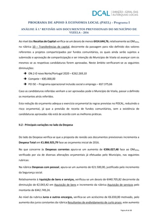 PROGRAMA DE APOIO À ECONOMIA LOCAL (PAEL) - Programa I
ANÁLISE À 1.ª REVISÃO AOS DOCUMENTOS PREVISIONAIS DO MUNICÍPIO DE
VIZELA - 2016
Página 4 de 13
Ao nível das Receitas de Capital verifica-se um desvio de menos €414.644,76, relativamente ao OM2016,
na rúbrica 10 – Transferências de capital, decorrente da passagem para não definido dos valores
referentes a projetos comparticipados por fundos comunitários, os quais ainda serão sujeitos a
submissão e aprovação de comparticipação e ser intenção do Município de Vizela só avançar com os
mesmos se as respetivas candidaturas forem aprovadas. Neste âmbito verificaram-se as seguintes
diminuições:
Î ON.2-O novo Norte/Portugal 2020 – €262.269,10
Î Compete – €85.000,00
Î PO ISE – Programa operacional inclusão social e emprego – €67.375,66
Caso as candidaturas referidas venham a ser aprovadas pode o Município de Vizela, passar a definido
os montantes atrás referidos.
Esta redução do orçamento adequa o exercício orçamental às regras previstas no POCAL, reduzindo o
risco orçamental, já que a previsão de receita de fundos comunitários, sem a existência de
candidaturas aprovadas não está de acordo com as melhores práticas.
II.2 - Principais variações no lado da Despesa
Do lado da Despesa verifica-se que a proposta de revisão aos documentos previsionais incrementa a
Despesa Total em €1.866.925,79 face ao orçamento inicial de 2016.
No que concerne às Despesas correntes apura-se um aumento de €396.027,48 face ao OM2016,
verificado por via de diversas alterações orçamentais já efetuadas pelo Município, nas seguintes
rubricas:
Na rúbrica Despesas com pessoal, apura-se um aumento de €21.500,00, justificado pelo incremento
da Segurança social.
Relativamente à Aquisição de bens e serviços, verificou-se um desvio de €440.705,82 decorrente da
diminuição de €2.043,42 em Aquisição de bens e incremento da rúbrica Aquisição de serviços pelo
montante de €442.749,24.
Ao nível da rubrica Juros e outros encargos, verifica-se um acréscimo de €6.650,00 motivado, pelo
aumento dos juros constantes da rúbrica Resultantes de endividamento de curto prazo, este aumento
 