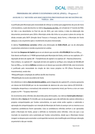 PROGRAMA DE APOIO À ECONOMIA LOCAL (PAEL) - Programa I
ANÁLISE À 1.ª REVISÃO AOS DOCUMENTOS PREVISIONAIS DO MUNICÍPIO DE
VIZELA - 2016
Página 5 de 13
é justificado pelo Município pela necessidade de reforçar as verbas para pagamentos de juros de mora
a fornecedores, e pelo decréscimo na rúbrica Resultantes do PAEL, em virtude da 3.ª tranche do PAEL
ter tido o seu desembolso no final do ano de 2015, por este motivo, à data da elaboração dos
documentos previsionais para 2016 o Município ainda não tinha na sua posse o plano do serviço da
dívida enviado pela DGTF (Direção Geral Tesouro e Finanças), desta forma, o Município de Vizela
adequou o seu orçamento após o recebimento do plano mencionado.
A rúbrica Transferências correntes reflete uma diminuição de €102.178,34, por via de alterações
orçamentais anteriores à revisão orçamental em análise.
Ao nível das Despesas de Capital apura-se um desvio que ascende a €1.470.898,31 face ao OM2016.
Este desvio verificado na 1.ª ROM apresentado pelo Município de Vizela, centra-se nos capítulos: 07 –
Aquisição de bens de capital, 08 – Transferências de capital e no capítulo 10 – Passivos financeiros.
Pese embora, no capítulo 07 – Aquisição de bens de capital se verifique uma redução de €50.881,69
face ao OM2016, na rúbrica Edifícios constata-se um desvio que ascende a €83.017,86, este incremento
é justificado pela necessidade da criação de dois novos projetos no PPI (Plano Plurianual de
Investimentos), sendo eles:
ÆRequalificação e ampliação do edifício da EB1 dos Enxertos
ÆReabilitação da escola secundária de Vizela
Em referência à rúbrica Bens de domínio público, parte integrante do capítulo 07, a mesma apresenta
um desvio de €124.024,84 por via da necessidade de abertura de uma nova rúbrica (07.03.03.06 –
Instalações desportivas e recreativas) não existente no orçamento inicial, por forma a criar um novo
projeto no PPI – “Ecopista ribeirinha”.
Os incrementos atrás referidos são absorvidos pelas diminuições, nas rúbricas Construções diversas (-
€182.612,39) e Outros (€-75.312,00), por via da passagem para não definido dos valores referentes a
projetos comparticipados por fundos comunitários, os quais ainda serão sujeitos a submissão e
aprovação de comparticipação e ser intenção do Município de Vizela só avançar com os mesmos se as
respetivas candidaturas forem aprovadas. Caso as candidaturas referidas venham a ser aprovadas
pode o Município de Vizela, passar a definido os montantes atrás referidos. Uma vez que a sua
inscrição no orçamento seria sustentada por fundos comunitários, desde que o Município tivesse
margem na despesa para acomodar a contrapartida nacional, esta modificação seria feita por alteração
orçamental e não por revisão.
 