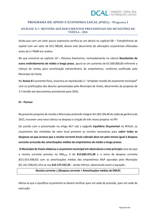 PROGRAMA DE APOIO À ECONOMIA LOCAL (PAEL) - Programa I
ANÁLISE À 1.ª REVISÃO AOS DOCUMENTOS PREVISIONAIS DO MUNICÍPIO DE
VIZELA - 2016
Página 6 de 13
Ainda que com um valor pouco expressivo verifica-se um desvio no capítulo 08 – Transferências de
capital com um valor de €21.780,00, desvio este decorrente de alterações orçamentais efetuadas
antes da 1.ª ROM em análise.
No que concerne ao capítulo 10 – Passivos financeiros, nomeadamente na rúbrica Resultantes de
outro endividamento de médio e longo prazo, apura-se um aumento de €1.500.000,00 referente a
reforço de verbas para amortização extraordinária de empréstimos, conforme justificado pelo
Município de Vizela.
No Anexo B à presente ficha, encontra-se reproduzido o “ template revisão do orçamento municipal”
com as justificações dos desvios apresentadas pelo Município de Vizela, decorrentes da proposta de
1.ª revisão aos documentos previsionais para 2016.
III – Parecer
Na presente proposta de revisão o Município pretende integrar €4.169.194,48 do saldo de gerência de
2015, inscrever uma nova rúbrica na despesa e criação de três novos projetos no PPI.
De acordo com o preconizado no artigo 40.º sob a epígrafe Equilíbrio Orçamental no RFALEI, os
orçamentos das entidades do setor local preveem as receitas necessárias para cobrir todas as
despesas ao que acresce que a receita corrente bruta cobrada deve ser pelo menos igual à despesa
corrente acrescida das amortizações médias de empréstimos de médio e longo prazos.
O Município de Vizela elaborou o orçamento municipal em observância a este princípio uma vez que
a receita corrente prevista no OM2016 é de €12.665.471,28 e a soma da despesa corrente
(€11.013.598,92) com as amortizações médias dos empréstimos MLP apuradas pelo Município
(€1.161.938,43) cifra-se nos €12.175.537,35 – sendo inferior, observando assim a equação:
Receita corrente > [Despesa corrente + Amortizações médias de EMLP]
Alerta-se que o equilíbrio orçamental se deverá verificar quer em sede de previsão, quer em sede de
execução.
 