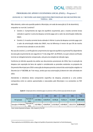 PROGRAMA DE APOIO À ECONOMIA LOCAL (PAEL) - Programa I
ANÁLISE À 1.ª REVISÃO AOS DOCUMENTOS PREVISIONAIS DO MUNICÍPIO DE
VIZELA - 2016
Página 7 de 13
Não obstante, sobre esta questão poderá o Município, em sede de execução (a 31 de dezembro),
enquadrar-se num de 2 cenários4
:
x Cenário 1: Cumprimento da regra de equilíbrio orçamental, pois a receita corrente bruta
cobrada é superior à soma da despesa corrente paga com o valor da amortização média dos
EMLP;
x Cenário 2: A receita corrente bruta cobrada é inferior à soma da despesa corrente paga com
o valor da amortização média dos EMLP, mas tal diferença é menor do que 5% da receita
corrente bruta cobrada no ano de 2015.
No caso do cenário 2, a verificação do cumprimento da regra de equilíbrio orçamental fica dependente
da execução orçamental do ano seguinte (n.º 3 do artigo 40.º, do RFALEI), no qual o desvio verificado
terá de ser obrigatoriamente compensado, sob pena da violação da indicada regra.
Conforme já referido aquando da análise aos documentos previsionais de 2016, face à evolução da
despesa com aquisição de bens de capital e considerando as previsões existentes na proposta de
Orçamento Municipal para 2016 a execução da despesa prevista carecerá das autorizações exigidas no
Decreto-Lei n.º 38/2008, de 7 de março, sendo que essa autorização já deveria ter sido solicitada em
2015.
Atendendo à relevância desta componente específica da despesa, procede-se a uma análise
comparativa entre os valores apresentados e executados pelo Município e os constantes no PAF
aprovado.
4
Nota explicativa do SATAPOCAL sobre a Regra do Equilíbrio Orçamental, disponível no Portal Autárquico.
2012 2013 2014 2015 2016 Total
Quadro IV – Comparação entreos montantes pagos eos previstos no PAF, ao nível da aquisição debens decapital
emeuros
713.051,19 715.149,87 8.985.120,64
Execução e 1ªROM2016
Aquisição de
bens
3.017.098,31 4.024.879,45 11.532.926,67 5.429.409,63 1.201.127,76
PAF aprovado
Aquisição de
bens
3.017.098,31 4.024.879,45 514.941,82
25.205.441,82
Fonte:Controlo Orçamental da Despesa –SIIALe Quadro III_VF do PAF
 