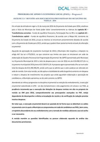 PROGRAMA DE APOIO À ECONOMIA LOCAL (PAEL) - Programa I
ANÁLISE À 1.ª REVISÃO AOS DOCUMENTOS PREVISIONAIS DO MUNICÍPIO DE
VIZELA - 2016
Página 8 de 13
Em virtude da entrada em vigor a 31 de março de 2016 do Orçamento do Estado para 2016, aludimos
para o facto do Município de Vizela poder dotar convenientemente as rúbricas do capítulo 06 –
Transferências correntes - Fundo de equilíbrio financeiro, Participação fixa no IRS e no capítulo 10 –
Transferências capital – Fundo de equilíbrio financeiro, de acordo com o Mapa XIX, constante do
Orçamento do Estado de 2016, já que as mesmas se encontram presentemente dotadas de acordo
com o Orçamento do Estado para 2015, sendo que o poderá fazer posteriormente através de alteração
orçamental.
Aquando da aprovação do orçamento municipal de 2016 o Município não respeitou o disposto no
artigo 44.º da Lei n.º73/2013, no que concerne aos limites aos quais se vincularam em sede da
elaboração do Quadro Plurianual de Programação Orçamental. No QPPO apresentado pelo Município
no Orçamento Municipal de 2015 o teto da despesa para o ano de 2016 era de €10.090.227,10 e o
orçamento municipal de 2016 previu €13.530.071,20. A proposta agora apresentada cifra-se num valor
total de despesa de €15.396.996,99, sendo certo que se admite que o valor pudesse ser alterado em
sede de revisão. Com esta revisão, ao não aplicar a totalidade do saldo da gerência anterior em despesa
e reduzir a despesa de investimento nos projetos que ainda aguardam elaboração e aprovação de
candidatura, o Município aproximou-se do valor previsto no QPPO.
Atendendo ao reforço progressivo na disciplina orçamental na redução do endividamento, à execução
orçamental subordinada à LCPA - Lei dos Compromissos e dos pagamentos em atraso e ao PAEL, a
prudência recomenda que a execução das dotações da despesa revistas em alta na proposta de
revisão ao OM para 2016, comparativamente aos pressupostos avançados no PAF, esteja
dependente do desempenho e efetiva arrecadação da receita e da verificação da redução prevista
noutras despesas.
De notar que, a execução orçamental deverá ser pautada de tal forma que se obtenham os saldos
orçamentais com os quais o Município se comprometeu em sede de candidatura ao PAEL, bem como,
a trajetória descendente do seu endividamento com a tomada de medidas adicionais caso tal venha
a ser necessário.
A revisão mantém as questões identificadas no parecer elaborado aquando da análise dos
documentos previsionais.
 