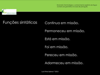 Dicionário Terminológico: conhecimento explícito da língua
                                          e ensino da gramática na aula de português.




Funções sintáticas       Continua em missão.

                         Permaneceu em missão.

                         Está em missão.

                         Foi em missão.

                         Pereceu em missão.

                         Adormeceu em missão.

                     Luís Pinto Salema * 2013
 