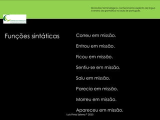 Dicionário Terminológico: conhecimento explícito da língua
                                          e ensino da gramática na aula de português.




Funções sintáticas           Correu em missão.

                             Entrou em missão.

                             Ficou em missão.

                             Sentiu-se em missão.

                             Saiu em missão.

                             Parecia em missão.

                             Morreu em missão.

                             Apareceu em missão.
                     Luís Pinto Salema * 2013
 