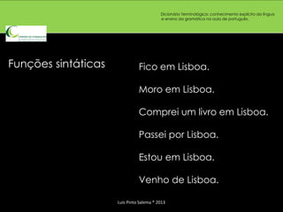 Dicionário Terminológico: conhecimento explícito da língua
                                          e ensino da gramática na aula de português.




Funções sintáticas             Fico em Lisboa.

                               Moro em Lisboa.

                               Comprei um livro em Lisboa.

                               Passei por Lisboa.

                               Estou em Lisboa.

                               Venho de Lisboa.

                     Luís Pinto Salema * 2013
 