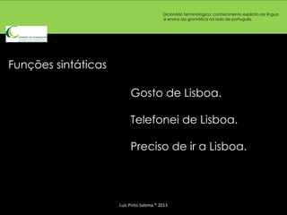 Dicionário Terminológico: conhecimento explícito da língua
                                          e ensino da gramática na aula de português.




Funções sintáticas

                          Gosto de Lisboa.

                          Telefonei de Lisboa.

                          Preciso de ir a Lisboa.




                     Luís Pinto Salema * 2013
 
