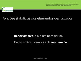 Dicionário Terminológico: conhecimento explícito da língua
                                          e ensino da gramática na aula de português.




Funções sintáticas dos elementos destacados




       Honestamente, ele é um bom gestor.

       Ele administra a empresa honestamente .




                     Luís Pinto Salema * 2013
 