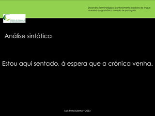 Dicionário Terminológico: conhecimento explícito da língua
                                         e ensino da gramática na aula de português.




Análise sintática



Estou aqui sentado, à espera que a crónica venha.




                    Luís Pinto Salema * 2013
 