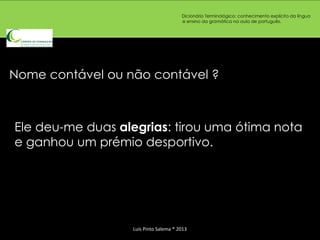 Dicionário Terminológico: conhecimento explícito da língua
                                       e ensino da gramática na aula de português.




Nome contável ou não contável ?



Ele deu-me duas alegrias: tirou uma ótima nota
e ganhou um prémio desportivo.




                  Luís Pinto Salema * 2013
 
