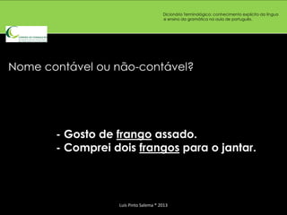 Dicionário Terminológico: conhecimento explícito da língua
                                       e ensino da gramática na aula de português.




Nome contável ou não-contável?




       - Gosto de frango assado.
       - Comprei dois frangos para o jantar.



                  Luís Pinto Salema * 2013
 